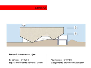Corte AA




Dimensionamento das lajes:

Cobertura: h= 0,35m                 Pavimentos: h= 0,40m
Espaçamento entre nervuras: 0,60m   Espaçamento entre nervuras: 0,50m
 
