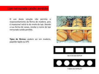Laje nervurada caixão perdido


 O uso desta solução não permite o
 reaproveitamento da fôrma de madeira, pois
 é impossível retirá-la do miolo da laje. Devido
 a sua forma de caixas, recebe o nome de laje
 nervurada caixão perdido.



 Tipos de fôrmas: podem ser em madeira,
 papelão rígido ou EPS
 