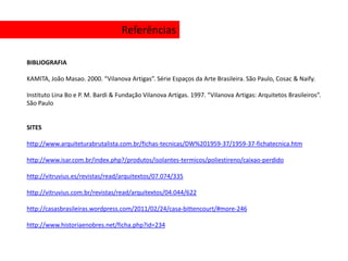 Referências

BIBLIOGRAFIA

KAMITA, João Masao. 2000. “Vilanova Artigas”. Série Espaços da Arte Brasileira. São Paulo, Cosac & Naify.

Instituto Lina Bo e P. M. Bardi & Fundação Vilanova Artigas. 1997. “Vilanova Artigas: Arquitetos Brasileiros”.
São Paulo


SITES

http://www.arquiteturabrutalista.com.br/fichas-tecnicas/DW%201959-37/1959-37-fichatecnica.htm

http://www.isar.com.br/index.php?/produtos/isolantes-termicos/poliestireno/caixao-perdido

http://vitruvius.es/revistas/read/arquitextos/07.074/335

http://vitruvius.com.br/revistas/read/arquitextos/04.044/622

http://casasbrasileiras.wordpress.com/2011/02/24/casa-bittencourt/#more-246

http://www.historiaenobres.net/ficha.php?id=234
 