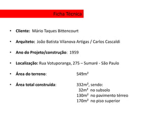 Ficha Técnica


• Cliente: Mário Taques Bittencourt

• Arquiteto: João Batista Vilanova Artigas / Carlos Cascaldi

• Ano do Projeto/construção: 1959

• Localização: Rua Votuporanga, 275 – Sumaré - São Paulo

• Área do terreno:                  549m²

• Área total construída:            332m², sendo:
                                     32m² no subsolo
                                    130m² no pavimento térreo
                                    170m² no piso superior
 