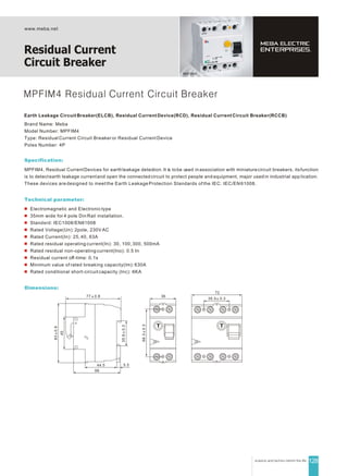 MPFIM4
www.meba.net
Residual Current
Circuit Breaker
128
MPFIM4 Residual Current Circuit Breaker
Earth Leakage Circuit Breaker(ELCB), Residual Current Device(RCD), Residual Current Circuit Breaker(RCCB)
Brand Name: Meba
Model Number: MPFIM4
Type: Residual Current Circuit Breaker or Residual Current Device
Poles Number: 4P
Specification:
MPFIM4, Residual CurrentDevices for earthleakage detection. It is tobe used in association with miniaturecircuit breakers, itsfunction
is to detectearth leakage currentand open the connected circuit to protect people and equipment, major usedin industrial app lication.
These devices are designed to meet the Earth Leakage Protection Standards of the IEC: IEC/EN 61008.
Technical parameter:
Electromagnetic and Electronic type
35mm wide for 4 pole Din Rail installation.
Standsrd: IEC1008/EN61008
Rated Voltage(Un): 2pole, 230V AC
Rated Current(In): 25, 40, 63A
Rated residual operating current(In): 30, 100, 300, 500mA
Rated residual non-operating current(Ino): 0.5 In
Residual current off-time: 0.1s
Minimum value of rated breaking capacity(lm): 630A
Rated conditional short-circuit capacity (lnc): 6KA
Dimensions:
77 0.8
35.60.3
44.5
66
5.5
45
830.8
35.5 0.3
72
66.30.3
36
 