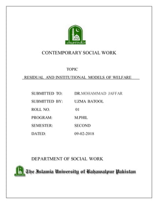 CONTEMPORARY SOCIAL WORK
TOPIC
RESIDUAL AND INSTITUTIONAL MODELS OF WELFARE
SUBMITTED TO: DR.MOHAMMAD JAFFAR
SUBMITTED BY: UZMA BATOOL
ROLL NO. 01
PROGRAM: M.PHIL
SEMESTER: SECOND
DATED: 09-02-2018
DEPARTMENT OF SOCIAL WORK
 