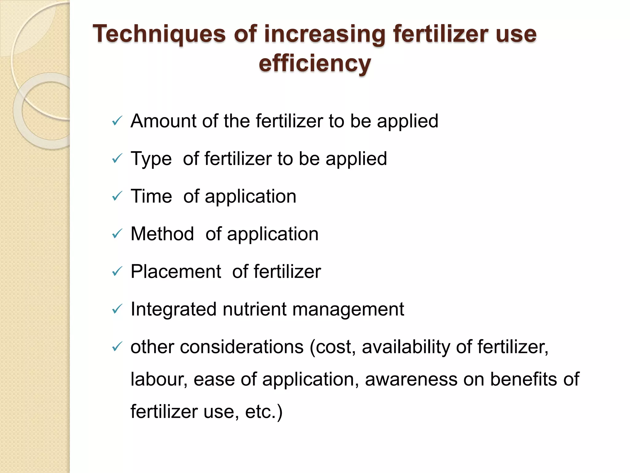 Techniques of increasing fertilizer use
efficiency
 Amount of the fertilizer to be applied
 Type of fertilizer to be applied
 Time of application
 Method of application
 Placement of fertilizer
 Integrated nutrient management
 other considerations (cost, availability of fertilizer,
labour, ease of application, awareness on benefits of
fertilizer use, etc.)
 