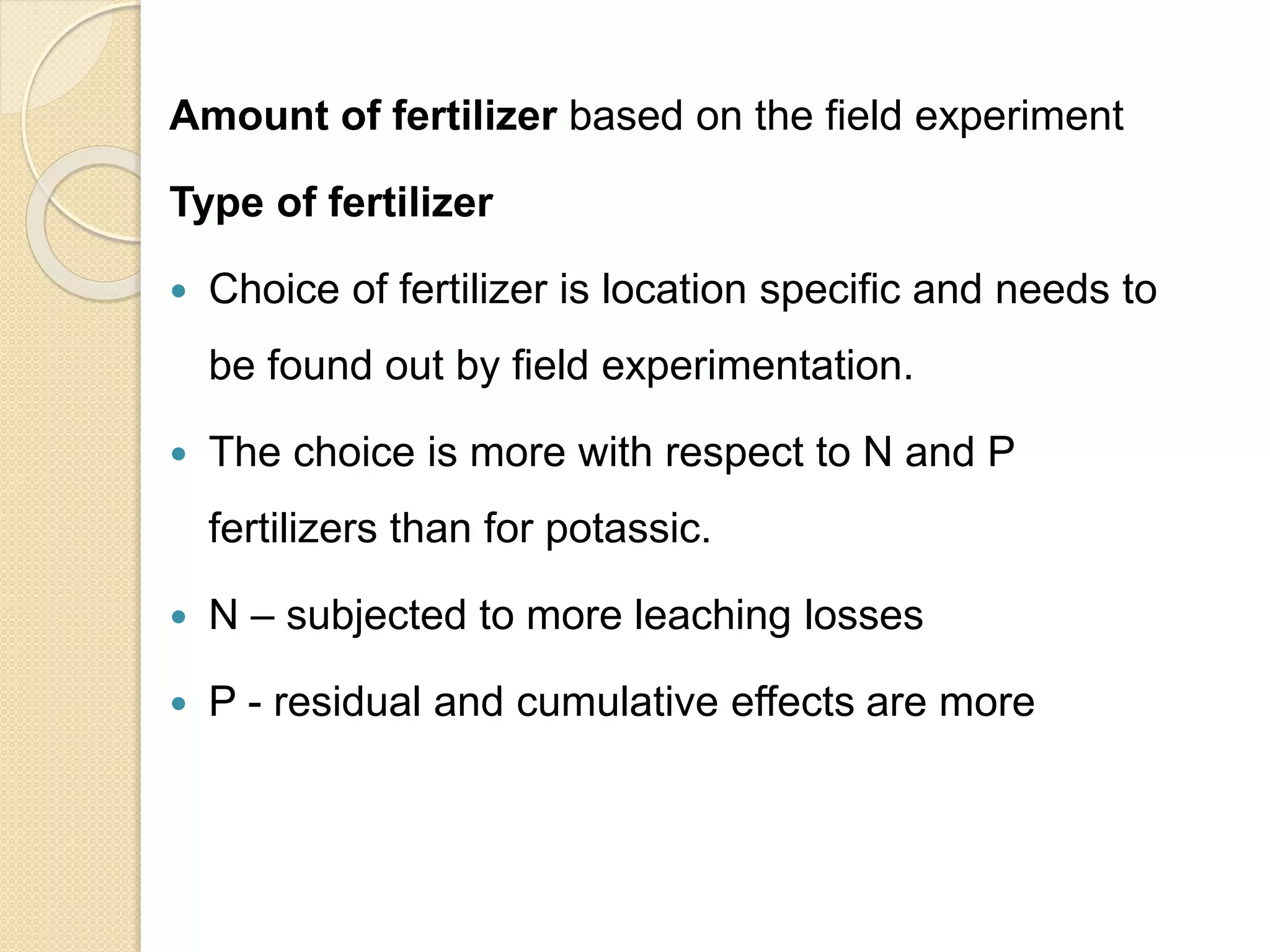 Amount of fertilizer based on the field experiment
Type of fertilizer
 Choice of fertilizer is location specific and needs to
be found out by field experimentation.
 The choice is more with respect to N and P
fertilizers than for potassic.
 N – subjected to more leaching losses
 P - residual and cumulative effects are more
 