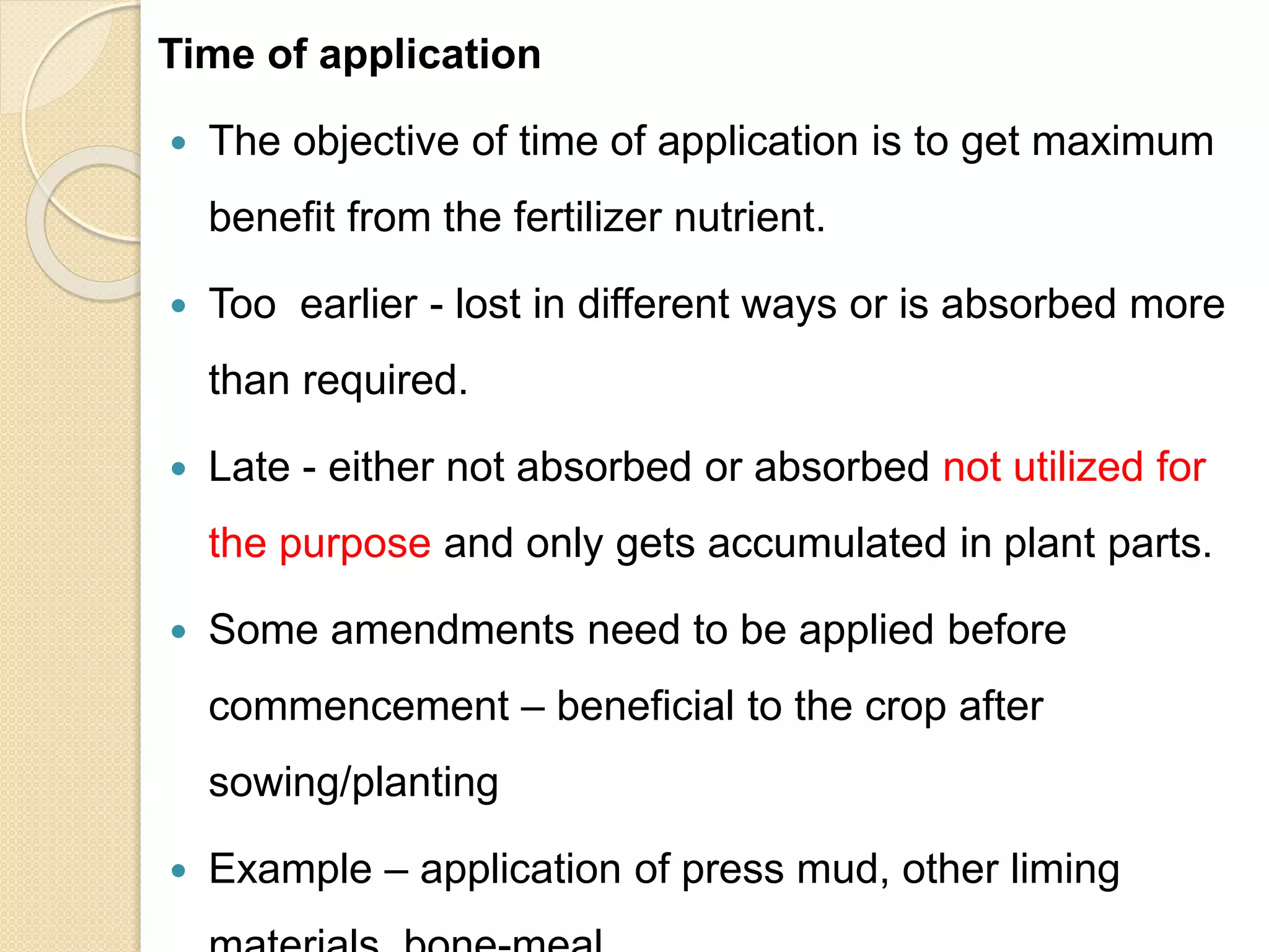 Time of application
 The objective of time of application is to get maximum
benefit from the fertilizer nutrient.
 Too earlier - lost in different ways or is absorbed more
than required.
 Late - either not absorbed or absorbed not utilized for
the purpose and only gets accumulated in plant parts.
 Some amendments need to be applied before
commencement – beneficial to the crop after
sowing/planting
 Example – application of press mud, other liming
 