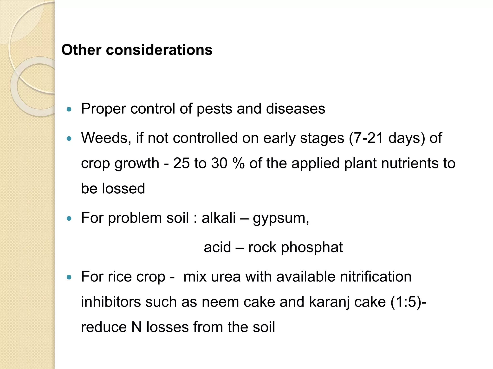 Other considerations
 Proper control of pests and diseases
 Weeds, if not controlled on early stages (7-21 days) of
crop growth - 25 to 30 % of the applied plant nutrients to
be lossed
 For problem soil : alkali – gypsum,
acid – rock phosphat
 For rice crop - mix urea with available nitrification
inhibitors such as neem cake and karanj cake (1:5)-
reduce N losses from the soil
 
