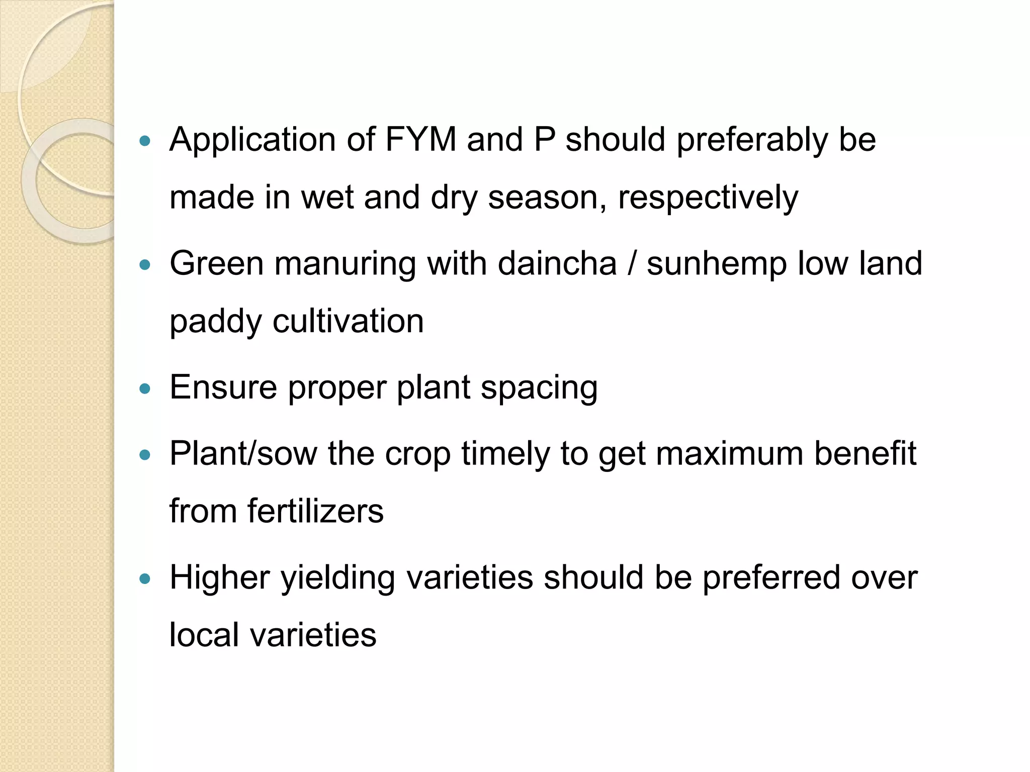  Application of FYM and P should preferably be
made in wet and dry season, respectively
 Green manuring with daincha / sunhemp low land
paddy cultivation
 Ensure proper plant spacing
 Plant/sow the crop timely to get maximum benefit
from fertilizers
 Higher yielding varieties should be preferred over
local varieties
 