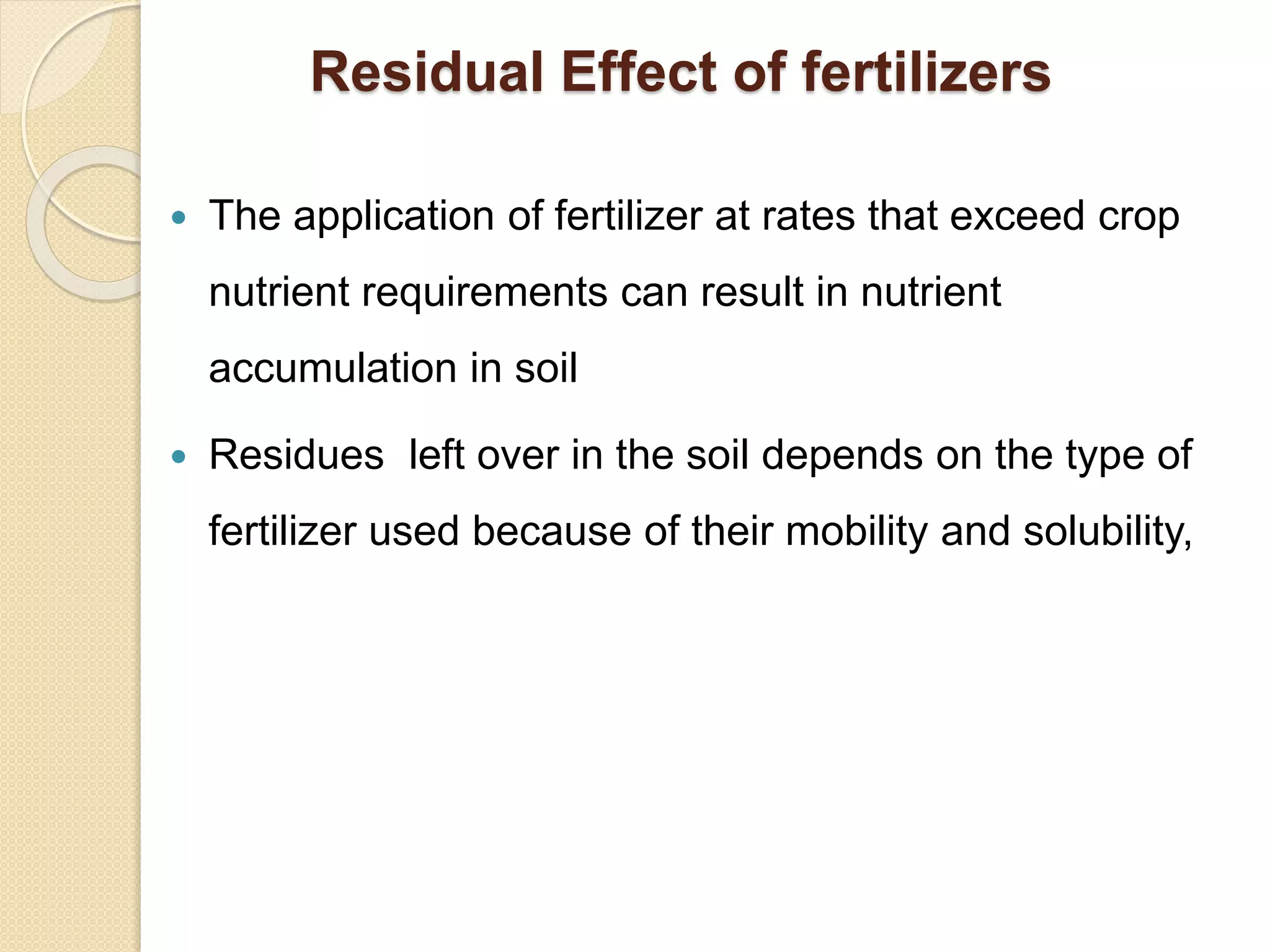 Residual Effect of fertilizers
 The application of fertilizer at rates that exceed crop
nutrient requirements can result in nutrient
accumulation in soil
 Residues left over in the soil depends on the type of
fertilizer used because of their mobility and solubility,
 