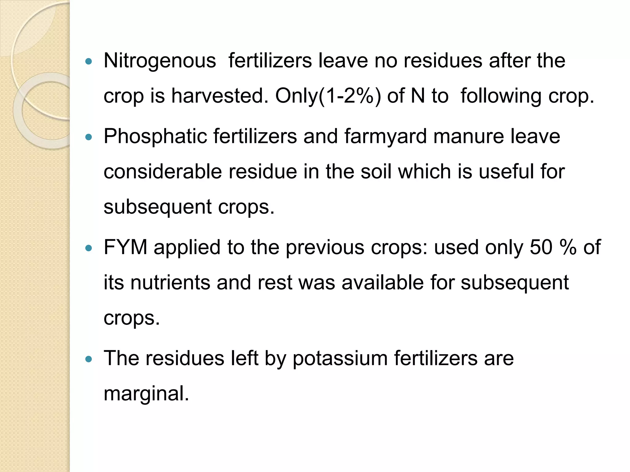  Nitrogenous fertilizers leave no residues after the
crop is harvested. Only(1-2%) of N to following crop.
 Phosphatic fertilizers and farmyard manure leave
considerable residue in the soil which is useful for
subsequent crops.
 FYM applied to the previous crops: used only 50 % of
its nutrients and rest was available for subsequent
crops.
 The residues left by potassium fertilizers are
marginal.
 