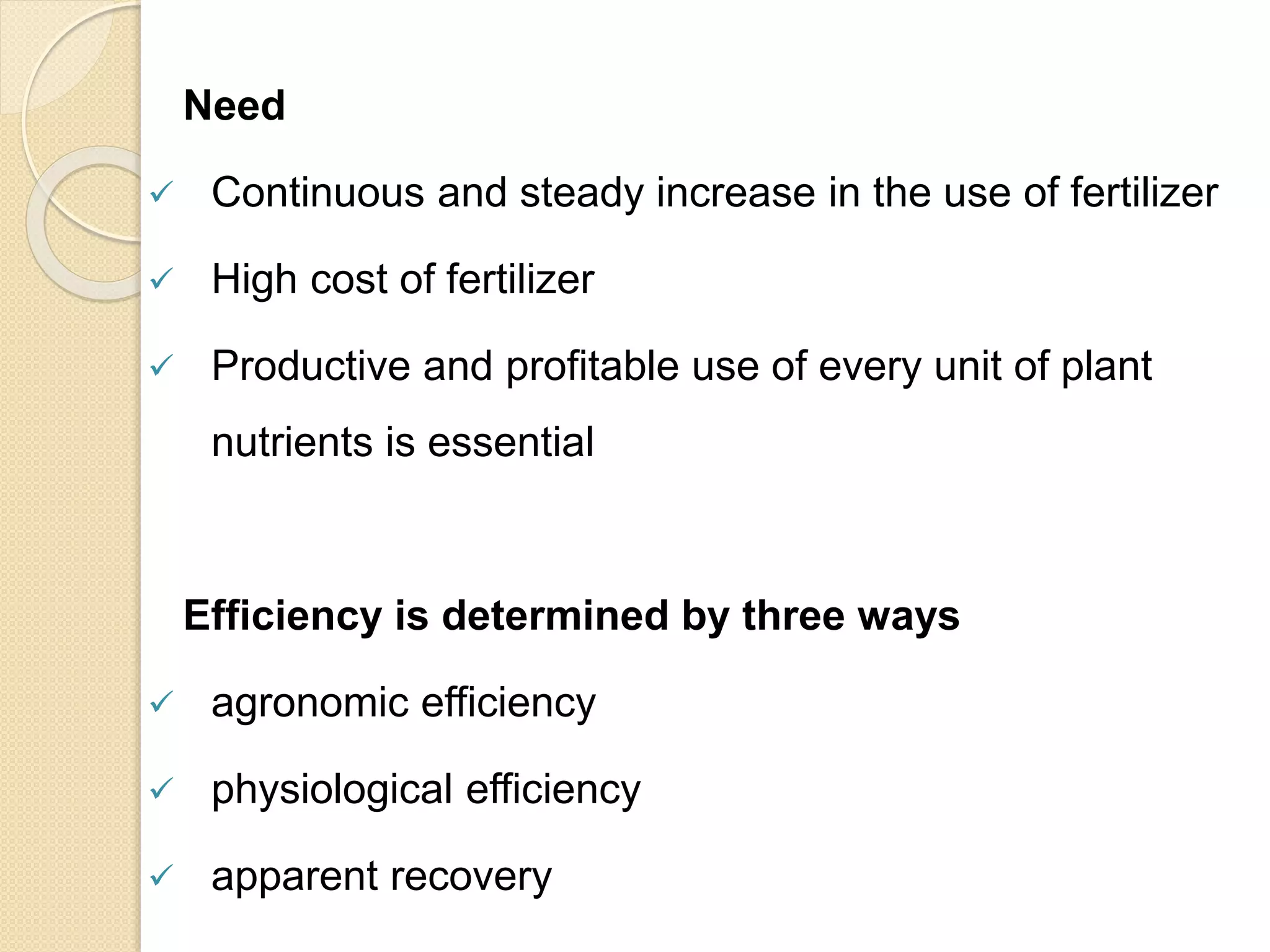 Need
 Continuous and steady increase in the use of fertilizer
 High cost of fertilizer
 Productive and profitable use of every unit of plant
nutrients is essential
Efficiency is determined by three ways
 agronomic efficiency
 physiological efficiency
 apparent recovery
 