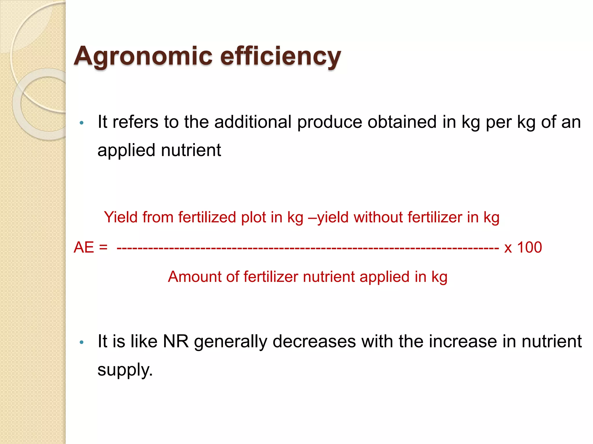 Agronomic efficiency
• It refers to the additional produce obtained in kg per kg of an
applied nutrient
Yield from fertilized plot in kg –yield without fertilizer in kg
AE = ------------------------------------------------------------------------- x 100
Amount of fertilizer nutrient applied in kg
• It is like NR generally decreases with the increase in nutrient
supply.
 