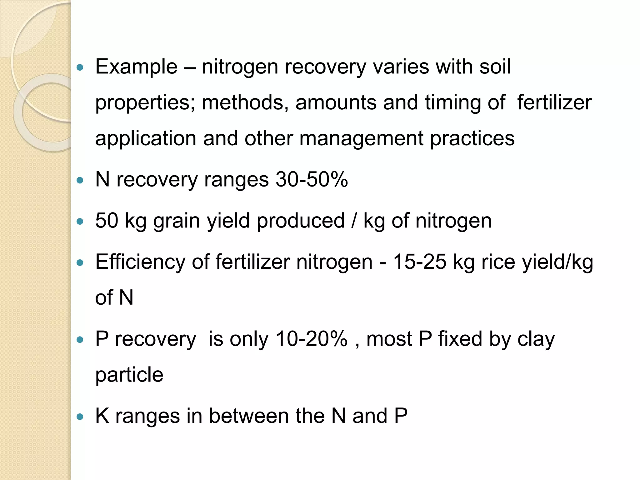  Example – nitrogen recovery varies with soil
properties; methods, amounts and timing of fertilizer
application and other management practices
 N recovery ranges 30-50%
 50 kg grain yield produced / kg of nitrogen
 Efficiency of fertilizer nitrogen - 15-25 kg rice yield/kg
of N
 P recovery is only 10-20% , most P fixed by clay
particle
 K ranges in between the N and P
 