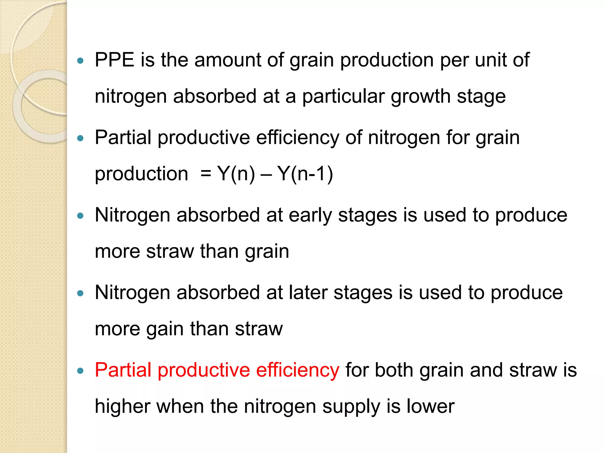  PPE is the amount of grain production per unit of
nitrogen absorbed at a particular growth stage
 Partial productive efficiency of nitrogen for grain
production = Y(n) – Y(n-1)
 Nitrogen absorbed at early stages is used to produce
more straw than grain
 Nitrogen absorbed at later stages is used to produce
more gain than straw
 Partial productive efficiency for both grain and straw is
higher when the nitrogen supply is lower
 