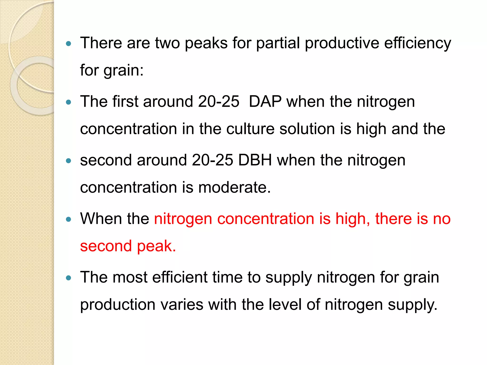  There are two peaks for partial productive efficiency
for grain:
 The first around 20-25 DAP when the nitrogen
concentration in the culture solution is high and the
 second around 20-25 DBH when the nitrogen
concentration is moderate.
 When the nitrogen concentration is high, there is no
second peak.
 The most efficient time to supply nitrogen for grain
production varies with the level of nitrogen supply.
 