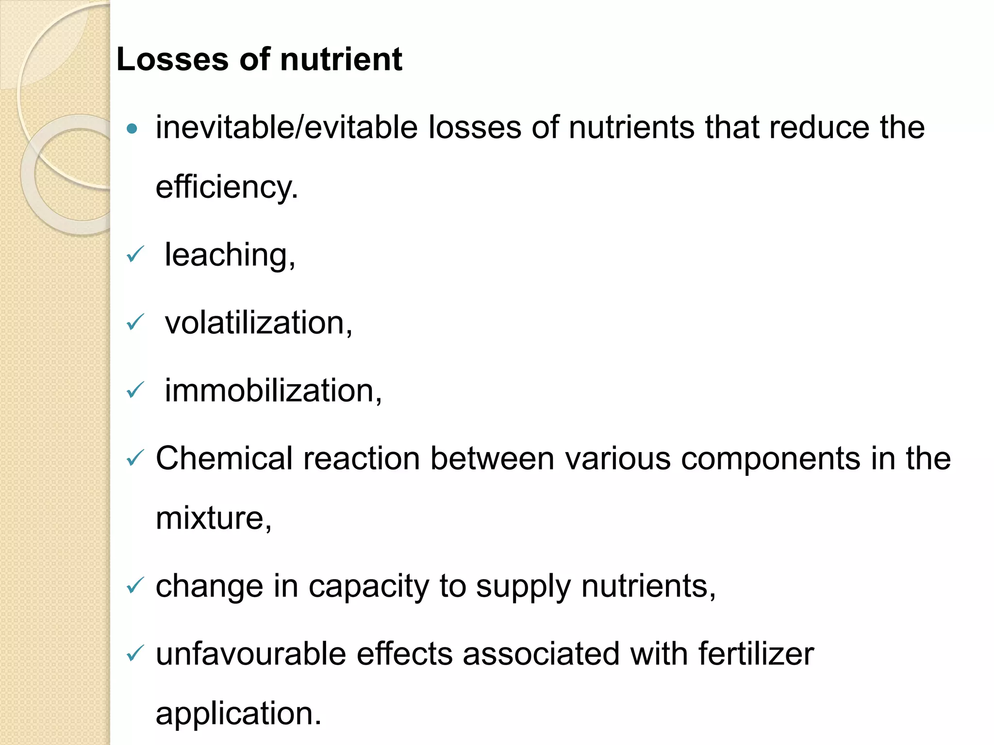 Losses of nutrient
 inevitable/evitable losses of nutrients that reduce the
efficiency.
 leaching,
 volatilization,
 immobilization,
 Chemical reaction between various components in the
mixture,
 change in capacity to supply nutrients,
 unfavourable effects associated with fertilizer
application.
 