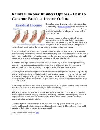 Residual Income Business Options - How To
Generate Residual Income Online
The online residual income system is the procedure
of fabricating a residual income from the comfort of
your house so that you make money each and every
single day regardless of whether any extra work is
performed or not.
It's no easy means of relaxing, sitting back and
watching the money flow in. But if you put in an
initial little hard work then your efforts is likely to be
recognized in the future as this turns into passive
income. It's all about putting the work in a single time and getting paid forever.
The strategy that I use to create inactive residual income online is based around as an internet
marketer selling products and services. Internet marketing is an excellent method with this as it is
really a very hands-off way of making money on the web. You just send traffic to an offer and
you do not have to personally cope with customers before or after the sale.
In order to build-up a income stream with affiliate advertising you then need to produce daily
traffic for your websites and ergo affiliate links. That is difficult to do at first, but then it
becomes much easier later on when your computerized traffic sources are in place.
Search engine traffic is among the most readily useful continuing traffic channels to tap into. By
making use of several simple SEO (Search Engine Marketing) methods you can rank your web
sites on the front page of Google for particular product name keywords. When consumers are
investigating these items online there is a great chance they'll encounter your material and click
your affiliate links.
When you yourself have quite a few of these pages rated on Google for solution name keywords
then it will be difficult to stop these daily commissions arriving!
Still another great way to ensure a daily flow of traffic to your web sites is with free material
marketing in the form of blogging and article marketing. Commit to publishing daily keyword
targeted articles to your sites and syndicating to the top article submission sites and then
transforming this material to articles.
Over the length of a few months you will have hundreds of pages of material on your own
weblog and hundreds of articles syndicated throughout the internet. There's bound into a healthy
quantity of daily visitors coming from this material.
More information is available here.
 