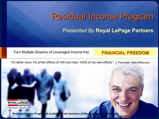 Residual Income Program Presented By   Royal LePage Partners Turn Multiple Streams of Leveraged Income Into FINANCIAL FREEDOM “ I’d rather have 1% of the efforts of 100 men than 100% of my own efforts.”   J. Paul Gety  Multi Millionaire Residual Income Program is available to all members of Royal LePage Partners only 