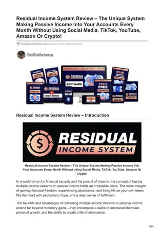 1/20
Residual Income System Review – The Unique System
Making Passive Income Into Your Accounts Every
Month Without Using Social Media, TikTok, YouTube,
Amazon Or Crypto!
windigimarketing.com/residual-income-system-review/
WinDigiMarketing
Residual Income System Review – Introduction
Residual Income System Review – The Unique System Making Passive Income Into
Your Accounts Every Month Without Using Social Media, TikTok, YouTube, Amazon Or
Crypto!
In a world driven by financial security and the pursuit of dreams, the concept of having
multiple income streams or passive income holds an irresistible allure. The mere thought
of gaining financial freedom, experiencing abundance, and living life on your own terms
fills the heart with excitement, hope, and a deep sense of fulfillment.
The benefits and advantages of cultivating multiple income streams or passive income
extend far beyond monetary gains—they encompass a realm of emotional liberation,
personal growth, and the ability to create a life of abundance.
 