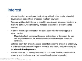 Interest
• Interest is rolled up and paid back, along with all other costs, at end of
development period from proceeds (balloon payment)
• During a void period interest is payable on all costs so any extensions to
this time period will significantly increase the amount of loan finance
incurred
• A lender will charge interest at the bank base rate for lending plus a
return for risk
– Magnitude of risk premium will depend on the status of developer, the size
and length of loan and the amount of collateral the developer intends to
contribute.
• Detailed cash flow projections are essential once the project is under way
in order to incorporate changes in revenue and costs, and particularly so
for phased developments
• Interest accrued on money borrowed to purchase the site, construct the
property and hold over any void period is calculated separately
 