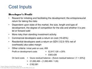 Cost Inputs
Developer’s Profit
• Reward for initiating and facilitating the development; the entrepreneurial
return for taking the risks
• Dependent upon state of the market, the size, length and type of
development, the degree of competition for the site and whether it is pre-
let or forward sold
• More risky than standing investment activity
• Commercial developers seek a return on cost (10-25%)
• Residential developers seek a return on GDV (12.5-15% net of
overheads) aka sales margin
• Other criteria: Initial yield on cost, IRR
Profit on development costs = £2,917,128 x 20%
= £583,426
On land costs = future residual balance – [future residual balance / (1 + 20%)]
= £1,092,489 – (1,092,489 / 1.20)
= £182,081
 