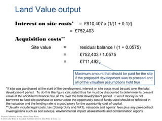 Land Value output
Interest on site costs* = £910,407 x [1/(1 + 0.1)2
]
= £752,403
Acquisition costs**
Site value = residual balance / (1 + 0.0575)
= £752,403 / 1.0575
= £711,492
Maximum amount that should be paid for the site
if the proposed development was to proceed and
all of the valuation assumptions held true
*If site was purchased at the start of the development, interest on site costs must be paid over the total
development period. To do this the figure calculated thus far must be discounted to determine its present
value at the short-term finance rate of 7% over the total development period. Even if money is not
borrowed to fund site purchase or construction the opportunity cost of funds used should be reflected in
the valuation and the lending rate is a good proxy for the opportunity cost of capital.
**Usually include legal costs, tax (Stamp Duty and VAT), valuation and agents’ fees plus any pre-contract
investigations such as soil surveys, environmental impact assessments and contamination reports
 