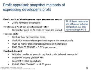 Profit appraisal: snapshot methods of
expressing developer’s profit
Profit as % of development costs (return on costs)
• Useful for trader developers
32
Profit as a % of net development value
• Remember profit as % costs or value are related
Income yield
• Rent as % of development costs
• Useful for investor developers as it reports the annual profit
• must be higher than interest payments in the long run
• £340,000 / £3,993,950 = 8.51% per annum
Payback (years)
• indicates number of years to pay back costs to break even point
• Inverse of income yield (cf YP)
• cost/rent = years to payback
• £3,993,950 / £340,000 = 11.75 years
All of these measures
are at time of scheme
completion, i.e. they
have not been PV’d
 