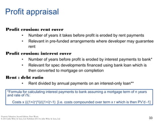 Profit appraisal
Profit erosion: rent cover
• Number of years it takes before profit is eroded by rent payments
• Relevant in pre-funded arrangements where developer may guarantee
rent
Profit erosion: interest cover
• Number of years before profit is eroded by interest payments to bank*
• Relevant for spec developments financed using bank loan which is
then converted to mortgage on completion
Rent : debt ratio
• Rent divided by annual payments on an interest-only loan**
33
*Formula for calculating interest payments to bank assuming a mortgage term of n years
and rate of i%:
Costs x (((1+i)n
)*i)/((1+i)n
-1) [i.e. costs compounded over term x r which is then PV’d -1]
 