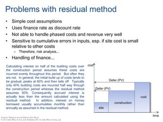 Problems with residual method
• Simple cost assumptions
• Uses finance rate as discount rate
• Not able to handle phased costs and revenue very well
• Sensitive to cumulative errors in inputs, esp. if site cost is small
relative to other costs
– Therefore, risk analysis...
• Handling of finance...
time
cost
site
construction
void
Defer (PV)
Defer (PV)
Calculating interest on half of the building costs over
the construction period assumes these costs are
incurred evenly throughout this period. But often they
are not. In general, the initial build up of costs tends to
be gradual, peaks at 60% and then tails off. Typically
only 40% building costs are incurred half way through
the construction period whereas the residual method
assumes 50%. Consequently accrued interest is
actually less than the amount calculated using the
residual method. In addition, interest on money
borrowed usually accumulates monthly rather than
annually as assumed in the residual method.
 