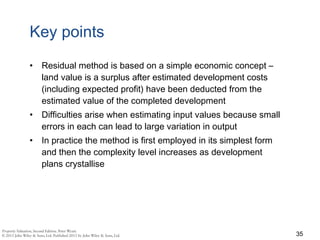 Key points
• Residual method is based on a simple economic concept –
land value is a surplus after estimated development costs
(including expected profit) have been deducted from the
estimated value of the completed development
• Difficulties arise when estimating input values because small
errors in each can lead to large variation in output
• In practice the method is first employed in its simplest form
and then the complexity level increases as development
plans crystallise
35
 