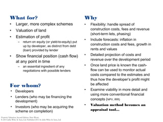 What for?
• Larger, more complex schemes
• Valuation of land
• Estimation of profit
– return on equity (or yield-to-equity) put
up by developer, as distinct from debt
(loan) provided by lender
• Show financial position (cash flow)
at any point in time
– an essential ingredient of any
negotiations with possible lenders
Why
• Flexibility: handle spread of
construction costs, fees and revenue
(short-term lets, phasing)
• Include forecasts: inflation in
construction costs and fees, growth in
rents and values
• Detailed projection of costs and
revenue over the development period
• Once land price is known the cash-
flow can be used to monitor actual
costs compared to the estimates and
thus how the developer’s profit might
be affected
• Examine viability in more detail and
using more conventional financial
concepts (NPV, IRR)
• Valuation method becomes an
appraisal tool...
• Developers
• Lenders (who may be financing the
development)
• Investors (who may be acquiring the
scheme on completion)
For whom?
 