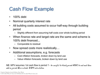 Cash Flow Example
• 100% debt
• Nominal quarterly interest rate
• All building costs assumed to occur half-way through building
period
– Slightly different from assuming half costs over whole building period
• When finance rate and target rate are the same and scheme is
100% debt financed...
– Comparable to residual
• Now spread costs more realistically…
• Additional assumptions, e.g. forecasts
– Cost inflation forecasts, broken down by land use
– Value inflation forecasts, broken down by land use
NB. NPV assumes 1st cash flow is period 1 - be careful to block period ONE to end and then
add on period Zero outside NPV calculation
 