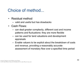 Choice of method...
• Residual method
– valid and useful but has drawbacks
• Cash Flows:
– can deal greater complexity, different cost and income
patterns and fluctuations: they are more flexible
– can be used for land valuations and development
appraisals
– Enable valuers to be explicit about the breakdown of costs
and revenue, providing a reasonably accurate
assessment of monetary flow over a specified time period
42
 