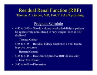 Residual Renal Function (RRF)
    Thomas A. Golper, MD, FACP, FASN presiding

                    Program Schedule
•   4:45 to 5:05--- Should volume overloaded dialysis patients
    be aggressively ultrafiltered to “dry weight” even if RRF
    declines?
     – Thomas Golper
•   5:05 to 5:25--- Residual kidney function is a vital tool to
    improve outcomes
     – Bernard Canaud
•   5:25 to 5:45--- How can we preserve RRF on dialysis?
     – Isaac Teitelbaum
•   5:45 to 6:00 ---Discussion
 