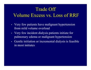 Trade Off
    Volume Excess vs. Loss of RRF
•   Very few patients have malignant hypertension
    from mild volume overload
•   Very few incident dialysis patients initiate for
    pulmonary edema or malignant hypertension
•   Gentle initiation or incremental dialysis is feasible
    in most initiates
 