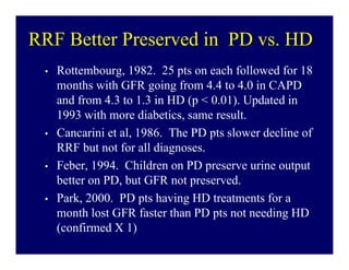 RRF Better Preserved in PD vs. HD
 •   Rottembourg, 1982. 25 pts on each followed for 18
     months with GFR going from 4.4 to 4.0 in CAPD
     and from 4.3 to 1.3 in HD (p < 0.01). Updated in
     1993 with more diabetics, same result.
 •   Cancarini et al, 1986. The PD pts slower decline of
     RRF but not for all diagnoses.
 •   Feber, 1994. Children on PD preserve urine output
     better on PD, but GFR not preserved.
 •   Park, 2000. PD pts having HD treatments for a
     month lost GFR faster than PD pts not needing HD
     (confirmed X 1)
 