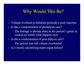 Why Would This Be?

•   Volume overload at initiation portends a poor outcome
•   Is this a condemnation of predialysis care?
     – The damage is already done so the patient’s goose is
        cooked no matter what happens next
•   Is this a condemnation of post dialysis care?
     – The patient was left volume overloaded
•   Is it merely identifying multi-organ failure?
 