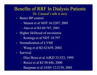 Benefits of RRF In Dialysis Patients
               Dr. Canaud’s talk is next
 •   Better BP control
      – Menon et al NDT 16:2207, 2001
      – Ates et al KI 60:767, 2001
 •   Higher liklihood of euvolemia
      – Konings et al NDT 18:797
 •   Normalization of LVMI
      – Wang et al KI 62:639, 2002
 •   Survival
      – Diaz Buxo et al AJKD 33:523, 1999
      – Rocco et al KI 58:446, 2000
      – Bargman et al JASN 12:2158, 2001
 