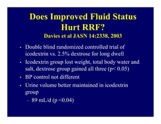 Does Improved Fluid Status
            Hurt RRF?
            Davies et al JASN 14:2338, 2003
•   Double blind randomized controlled trial of
    icodextrin vs. 2.5% dextrose for long dwell
•   Icodextrin group lost weight, total body water and
    salt, dextrose group gained all three (p< 0.05)
•   BP control not different
•   Urine volume better maintained in icodextrin
    group
     – 89 mL/d (p <0.04)
 