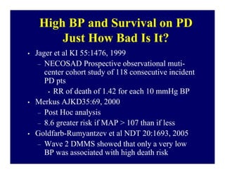 High BP and Survival on PD
         Just How Bad Is It?
•   Jager et al KI 55:1476, 1999
     – NECOSAD Prospective observational muti-
       center cohort study of 118 consecutive incident
       PD pts
        • RR of death of 1.42 for each 10 mmHg BP

•   Merkus AJKD35:69, 2000
     – Post Hoc analysis
     – 8.6 greater risk if MAP > 107 than if less
•   Goldfarb-Rumyantzev et al NDT 20:1693, 2005
     – Wave 2 DMMS showed that only a very low
       BP was associated with high death risk
 