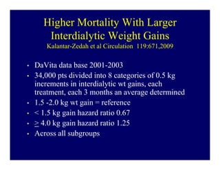 Higher Mortality With Larger
       Interdialytic Weight Gains
       Kalantar-Zedah et al Circulation 119:671,2009

•   DaVita data base 2001-2003
•   34,000 pts divided into 8 categories of 0.5 kg
    increments in interdialytic wt gains, each
    treatment, each 3 months an average determined
•   1.5 -2.0 kg wt gain = reference
•   < 1.5 kg gain hazard ratio 0.67
•   > 4.0 kg gain hazard ratio 1.25
•   Across all subgroups
 
