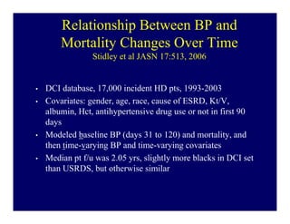 Relationship Between BP and
        Mortality Changes Over Time
                 Stidley et al JASN 17:513, 2006


•   DCI database, 17,000 incident HD pts, 1993-2003
•   Covariates: gender, age, race, cause of ESRD, Kt/V,
    albumin, Hct, antihypertensive drug use or not in first 90
    days
•   Modeled baseline BP (days 31 to 120) and mortality, and
    then time-varying BP and time-varying covariates
•   Median pt f/u was 2.05 yrs, slightly more blacks in DCI set
    than USRDS, but otherwise similar
 