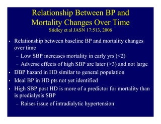 Relationship Between BP and
           Mortality Changes Over Time
                   Stidley et al JASN 17:513, 2006

•   Relationship between baseline BP and mortality changes
    over time
     – Low SBP increases mortality in early yrs (<2)
     – Adverse effects of high SBP are later (>3) and not large
•   DBP hazard in HD similar to general population
•   Ideal BP in HD pts not yet identified
•   High SBP post HD is more of a predictor for mortality than
    is predialysis SBP
     – Raises issue of intradialytic hypertension
 