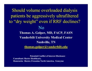 Should volume overloaded dialysis
 patients be aggressively ultrafiltered
to “dry weight” even if RRF declines?
                No
        Thomas A. Golper, MD, FACP, FASN
        Vanderbilt University Medical Center
                   Nashville, TN
           thomas.golper@vanderbilt.edu

                    Potential Conflict of Interest Disclosure
  Consultant: Baxter Healthcare,
  Honoraria: Baxter, Fresenius North America, Genzyme
 