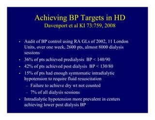 Achieving BP Targets in HD
             Davenport et al KI 73:759, 2008

•   Audit of BP control using RA GLs of 2002, 11 London
    Units, over one week, 2600 pts, almost 8000 dialysis
    sessions
•   36% of pts achieved predialysis BP < 140/90
•   42% of pts achieved post dialysis BP < 130/80
•   15% of pts had enough symtomatic intradialytic
    hypotension to require fluid resuscitation
     – Failure to achieve dry wt not counted
     – 7% of all dialysis sessions
•   Intradialytic hypotension more prevalent in centers
    achieving lower post dialysis BP
 