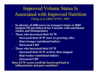 Improved Volume Status Is
    Associated with Improved Nutrition
               Cheng et al AJKD 45:891, 2005

• In absence of differences in transport status or RRF
  incident PD pts followed for 9 months with nutritional
  studies and bioimpedance
• Those who decreased their ECW
   – Increased their ICW (new or growing cells)
   – Had stronger nutritional indices
   – Decreased CRP
• Those who increased their ECW
   – Increased their ICW at first, then stopped
   – Had weaker nutritional indices
   – Increased CRP
Does ECW excess swell the bowel and lead to
  inflammation and poor nutrition?
 