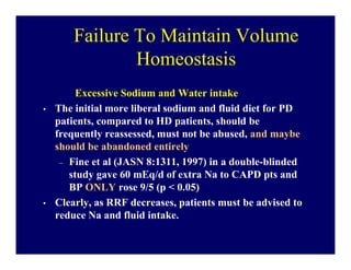 Failure To Maintain Volume
                Homeostasis
         Excessive Sodium and Water intake
•   The initial more liberal sodium and fluid diet for PD
    patients, compared to HD patients, should be
    frequently reassessed, must not be abused, and maybe
    should be abandoned entirely
     – Fine et al (JASN 8:1311, 1997) in a double-blinded
       study gave 60 mEq/d of extra Na to CAPD pts and
       BP ONLY rose 9/5 (p < 0.05)
•   Clearly, as RRF decreases, patients must be advised to
    reduce Na and fluid intake.
 