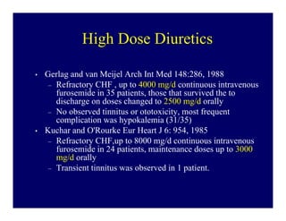 High Dose Diuretics

•   Gerlag and van Meijel Arch Int Med 148:286, 1988
     – Refractory CHF , up to 4000 mg/d continuous intravenous
       furosemide in 35 patients, those that survived the to
       discharge on doses changed to 2500 mg/d orally
     – No observed tinnitus or ototoxicity, most frequent
       complication was hypokalemia (31/35)
•   Kuchar and O'Rourke Eur Heart J 6: 954, 1985
     – Refractory CHF,up to 8000 mg/d continuous intravenous
       furosemide in 24 patients, maintenance doses up to 3000
       mg/d orally
     – Transient tinnitus was observed in 1 patient.
 
