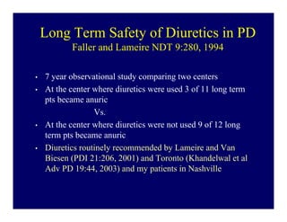 Long Term Safety of Diuretics in PD
           Faller and Lameire NDT 9:280, 1994

•   7 year observational study comparing two centers
•   At the center where diuretics were used 3 of 11 long term
    pts became anuric
                  Vs.
•   At the center where diuretics were not used 9 of 12 long
    term pts became anuric
•   Diuretics routinely recommended by Lameire and Van
    Biesen (PDI 21:206, 2001) and Toronto (Khandelwal et al
    Adv PD 19:44, 2003) and my patients in Nashville
 
