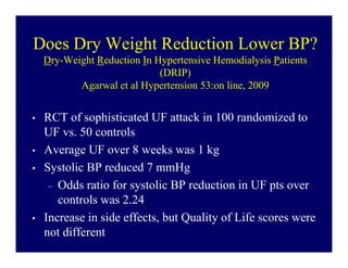 Does Dry Weight Reduction Lower BP?
    Dry-Weight Reduction In Hypertensive Hemodialysis Patients
                             (DRIP)
           Agarwal et al Hypertension 53:on line, 2009


•   RCT of sophisticated UF attack in 100 randomized to
    UF vs. 50 controls
•   Average UF over 8 weeks was 1 kg
•   Systolic BP reduced 7 mmHg
     – Odds ratio for systolic BP reduction in UF pts over
       controls was 2.24
•   Increase in side effects, but Quality of Life scores were
    not different
 
