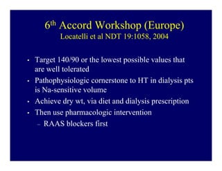 6th Accord Workshop (Europe)
           Locatelli et al NDT 19:1058, 2004

•   Target 140/90 or the lowest possible values that
    are well tolerated
•   Pathophysiologic cornerstone to HT in dialysis pts
    is Na-sensitive volume
•   Achieve dry wt, via diet and dialysis prescription
•   Then use pharmacologic intervention
     – RAAS blockers first
 